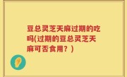 豆总灵芝天麻过期的吃吗(过期的豆总灵芝天麻可否食用？)