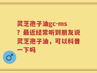 灵芝孢子油gc-ms？最近经常听到朋友说灵芝孢子油，可以科普一下吗
