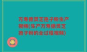万寿德灵芝孢子粉生产视频(生产万寿德灵芝孢子粉的全过程视频)