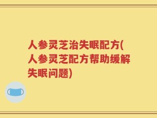 人参灵芝治失眠配方(人参灵芝配方帮助缓解失眠问题)
