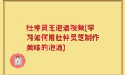 杜仲灵芝泡酒视频(学习如何用杜仲灵芝制作美味的泡酒)