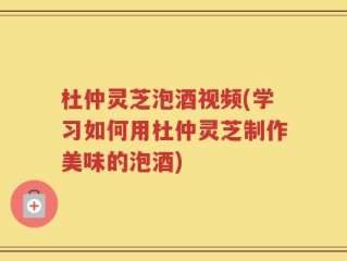 杜仲灵芝泡酒视频(学习如何用杜仲灵芝制作美味的泡酒)