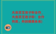 大连灵芝孢子粉合作_大连灵芝孢子粉：合作共赢，共创健康未来)