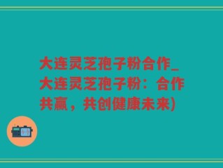 大连灵芝孢子粉合作_大连灵芝孢子粉：合作共赢，共创健康未来)