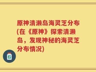 原神清濑岛海灵芝分布(在《原神》探索清濑岛，发现神秘的海灵芝分布情况)