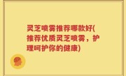 灵芝喷雾推荐哪款好(推荐优质灵芝喷雾，护理呵护你的健康)