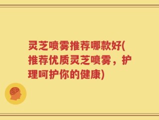 灵芝喷雾推荐哪款好(推荐优质灵芝喷雾，护理呵护你的健康)