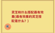 灵芝和什么搭配最有效果(最有效果的灵芝搭配是什么？)