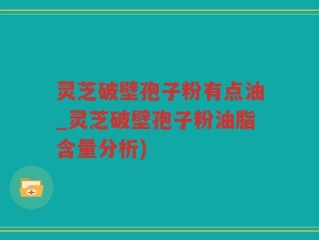 灵芝破壁孢子粉有点油_灵芝破壁孢子粉油脂含量分析)