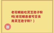老花眼能吃灵芝孢子粉吗(老花眼患者可否食用灵芝孢子粉？)