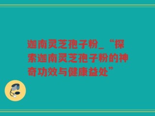 迦南灵芝孢子粉_“探索迦南灵芝孢子粉的神奇功效与健康益处”
