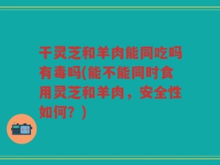 干灵芝和羊肉能同吃吗有毒吗(能不能同时食用灵芝和羊肉，安全性如何？)