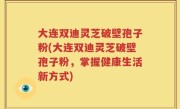 大连双迪灵芝破壁孢子粉(大连双迪灵芝破壁孢子粉，掌握健康生活新方式)