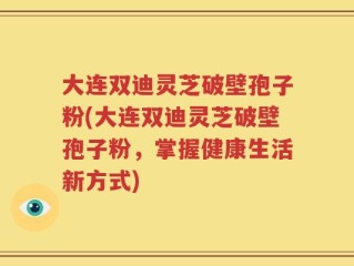大连双迪灵芝破壁孢子粉(大连双迪灵芝破壁孢子粉，掌握健康生活新方式)