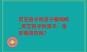 灵芝孢子粉渣子要喝吗_灵芝孢子粉渣子：是否值得饮用？