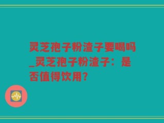 灵芝孢子粉渣子要喝吗_灵芝孢子粉渣子：是否值得饮用？