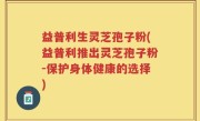 益普利生灵芝孢子粉(益普利推出灵芝孢子粉-保护身体健康的选择)