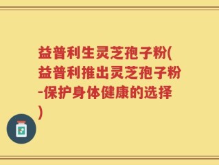 益普利生灵芝孢子粉(益普利推出灵芝孢子粉-保护身体健康的选择)