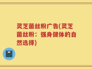 灵芝菌丝粉广告(灵芝菌丝粉：强身健体的自然选择)