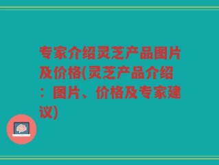 专家介绍灵芝产品图片及价格(灵芝产品介绍：图片、价格及专家建议)