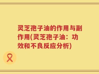 灵芝孢子油的作用与副作用(灵芝孢子油：功效和不良反应分析)