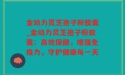 金动力灵芝孢子粉胶囊_金动力灵芝孢子粉胶囊：高效保健，增强免疫力，守护健康每一天