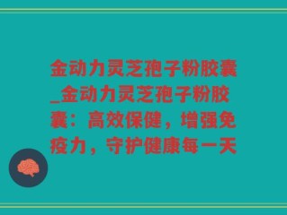 金动力灵芝孢子粉胶囊_金动力灵芝孢子粉胶囊：高效保健，增强免疫力，守护健康每一天
