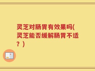 灵芝对肠胃有效果吗(灵芝能否缓解肠胃不适？)
