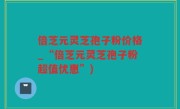 倍芝元灵芝孢子粉价格_“倍芝元灵芝孢子粉超值优惠”)