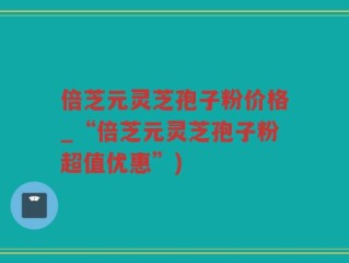 倍芝元灵芝孢子粉价格_“倍芝元灵芝孢子粉超值优惠”)