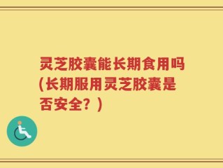 灵芝胶囊能长期食用吗(长期服用灵芝胶囊是否安全？)