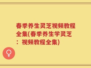 春季养生灵芝视频教程全集(春季养生学灵芝：视频教程全集)