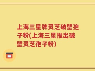 上海三星牌灵芝破壁孢子粉(上海三星推出破壁灵芝孢子粉)
