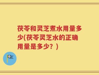 茯苓和灵芝煮水用量多少(茯苓灵芝水的正确用量是多少？)