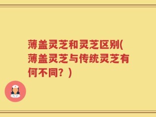 薄盖灵芝和灵芝区别(薄盖灵芝与传统灵芝有何不同？)