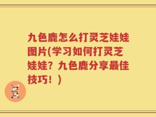 九色鹿怎么打灵芝娃娃图片(学习如何打灵芝娃娃？九色鹿分享最佳技巧！)