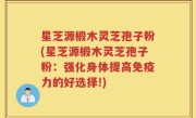 星芝源椴木灵芝孢子粉(星芝源椴木灵芝孢子粉：强化身体提高免疫力的好选择!)