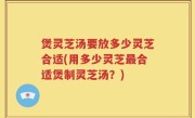 煲灵芝汤要放多少灵芝合适(用多少灵芝最合适煲制灵芝汤？)