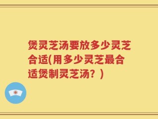 煲灵芝汤要放多少灵芝合适(用多少灵芝最合适煲制灵芝汤？)