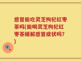 感冒能吃灵芝枸杞红枣茶吗(能喝灵芝枸杞红枣茶缓解感冒症状吗？)