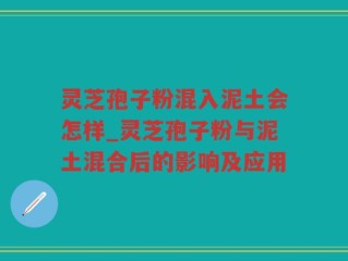 灵芝孢子粉混入泥土会怎样_灵芝孢子粉与泥土混合后的影响及应用