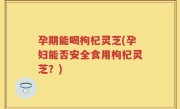 孕期能喝枸杞灵芝(孕妇能否安全食用枸杞灵芝？)