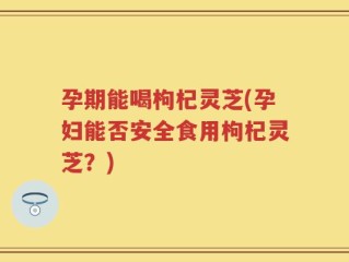 孕期能喝枸杞灵芝(孕妇能否安全食用枸杞灵芝？)