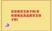 百安建灵芝孢子粉(百安建推出高品质灵芝孢子粉)
