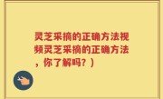 灵芝采摘的正确方法视频灵芝采摘的正确方法，你了解吗？)