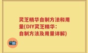 灵芝精华自制方法和用量(DIY灵芝精华：自制方法及用量详解)