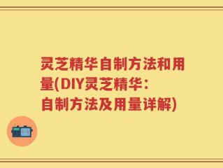 灵芝精华自制方法和用量(DIY灵芝精华：自制方法及用量详解)