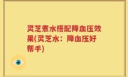 灵芝煮水搭配降血压效果(灵芝水：降血压好帮手)