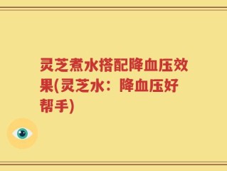 灵芝煮水搭配降血压效果(灵芝水：降血压好帮手)