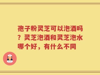 孢子粉灵芝可以泡酒吗？灵芝泡酒和灵芝泡水哪个好，有什么不同
